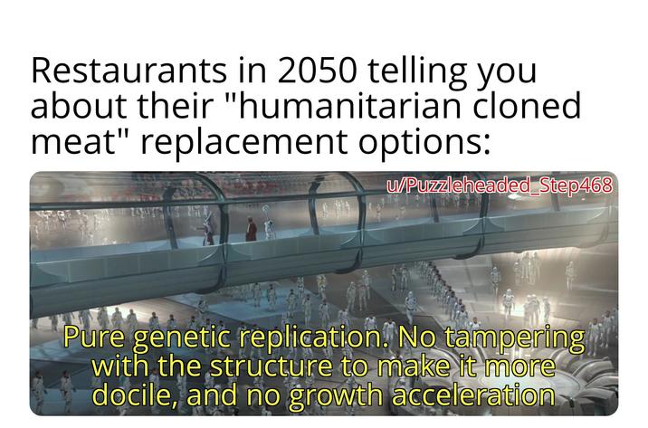 Restaurants in 2050 telling you about their "humanitarian cloned meat" replacement options: w/Puzzleheaded Step468 Pure genetic replication. No tampering with the structure to make it more docile, and no growth acceleration