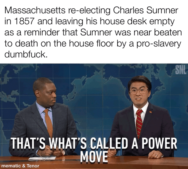 Massachusetts re-electing Charles Sumner in 1857 and leaving his house desk empty as a reminder that Sumner was near beaten to death on the house floor by a pro-slavery d-------. SNL 10 THAT'S WHAT'S CALLED A POWER MOVE mematic & Tenor