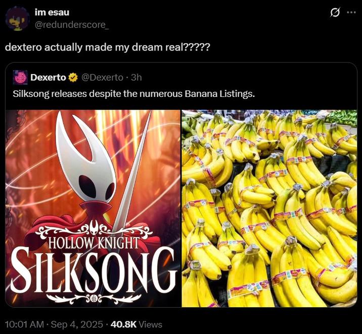 dextero actually made my dream real????? im esau @redunderscore_ dextero actually made my dream real????? Dexerto @Dexerto ⚫ 3h Silksong releases despite the numerous Banana Listings. علاج HOLLOW KNIGHT SILKSONG SO2 10:01 AM · Sep 4, 2025 40.8K Views