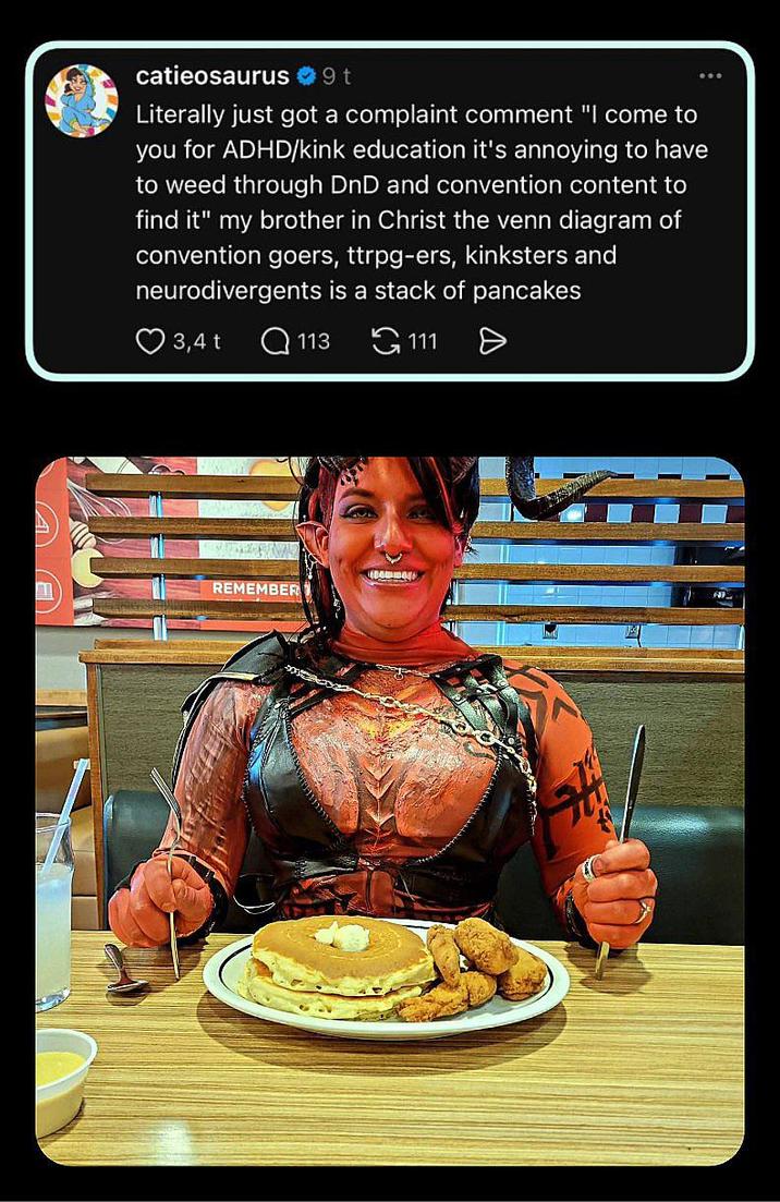 catieosaurus ❤ 9 t Literally just got a complaint comment "I come to you for ADHD/kink education it's annoying to have to weed through DnD and convention content to find it" my brother in Christ the venn diagram of convention goers, ttrpg-ers, kinksters and neurodivergents is a stack of pancakes 3,4 t Q113 HAMBAL REMEMBER 111 Ө