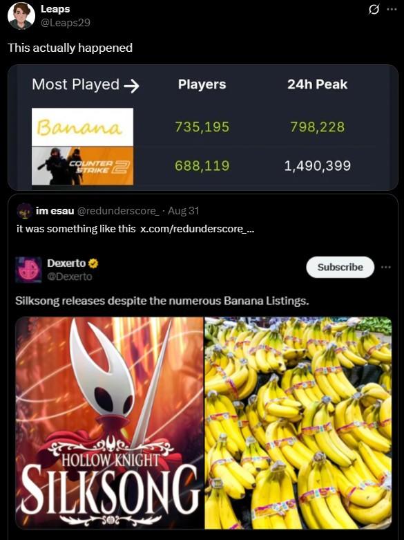 Silksong vs Banana Leaps @Leaps29 This actually happened Most Played Players 24h Peak Banana 735,195 798,228 COUNTER STRIKE 688,119 1,490,399 im esau@redunderscore - Aug 31 it was something like this x.com/redunderscore_... Dexerto @Dexerto Silksong releases despite the numerous Banana Listings. HOLLOW KNIGHT SILKSONG Subscribe
