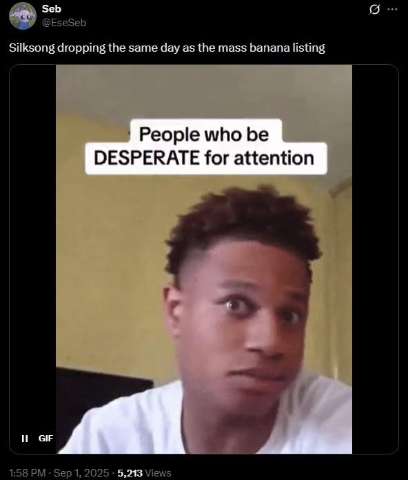 Silksong dropping the same day as the mass banana listing Seb @EseSeb Silksong dropping the same day as the mass banana listing People who be DESPERATE for attention II GIF 1:58 PM - Sep 1, 2025 - 5,213 Views