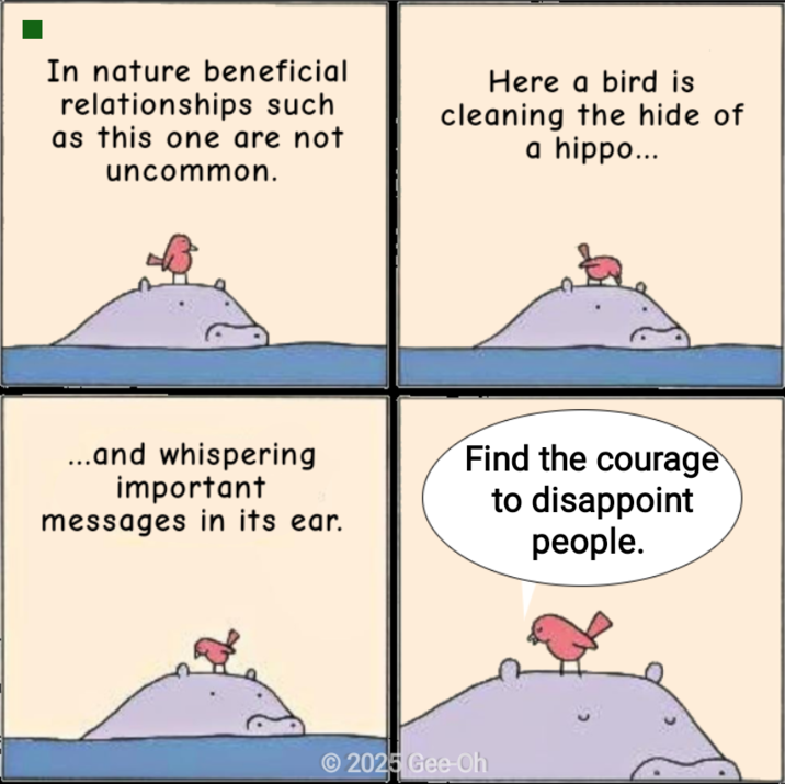 In nature beneficial relationships such as this one are not uncommon. Here a bird is cleaning the hide of a hippo... ...and whispering important messages in its ear. Find the courage to disappoint people. 2025 Gee-Oh