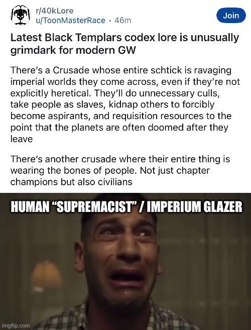 r/40kLore u/ToonMasterRace. 46m Join Latest Black Templars codex lore is unusually grimdark for modern GW There's a Crusade whose entire schtick is ravaging imperial worlds they come across, even if they're not explicitly heretical. They'll do unnecessary culls, take people as slaves, kidnap others to forcibly become aspirants, and requisition resources to the point that the planets are often doomed after they leave There's another crusade where their entire thing is wearing the bones of people. Not just chapter champions but also civilians HUMAN "SUPREMACIST"/IMPERIUM GLAZER imgflip.com