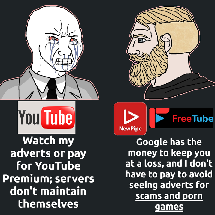 You Tube Watch my adverts or pay for YouTube Premium; servers don't maintain themselves NewPipe FreeTube Google has the money to keep you at a loss, and I don't have to pay to avoid seeing adverts for scams and p--- games