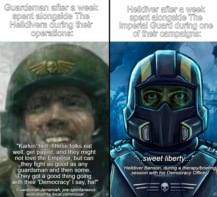Guardsman after a week spent alongside The Helldivers during their operations: Helldiver after a week spent alongside The Imperial Guard during one of their campaigns: "Karkin' hell. These folks eat well, get payed, and they might not love the Emperor, but can they fight as good as any guardsman and then some. They got a good thing going with their 'Democracy' I say, ha!" - Guardsman Jerramiah, pre-spontaneous execution by local commissar "sweet liberty..." Helldiver Benson, during a therapy/briefing session with his Democracy Officer @
