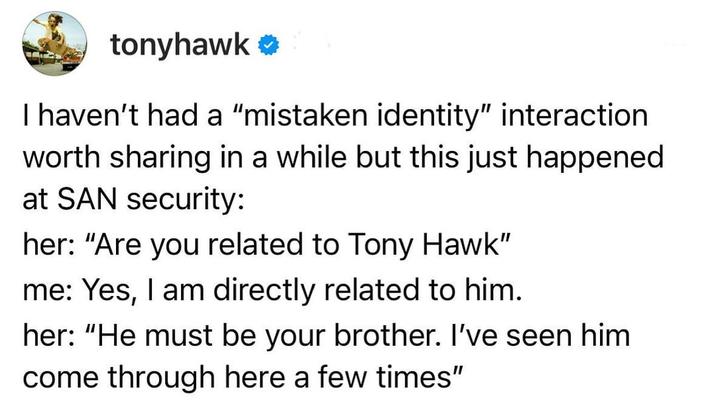 tonyhawk ❤ I haven't had a "mistaken identity" interaction worth sharing in a while but this just happened at SAN security: her: "Are you related to Tony Hawk" me: Yes, I am directly related to him. her: "He must be your brother. I've seen him come through here a few times"