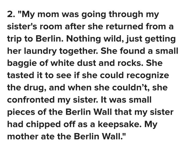 2. "My mom was going through my sister's room after she returned from a trip to Berlin. Nothing wild, just getting her laundry together. She found a small baggie of white dust and rocks. She tasted it to see if she could recognize the drug, and when she couldn't, she confronted my sister. It was small pieces of the Berlin Wall that my sister had chipped off as a keepsake. My mother ate the Berlin Wall."