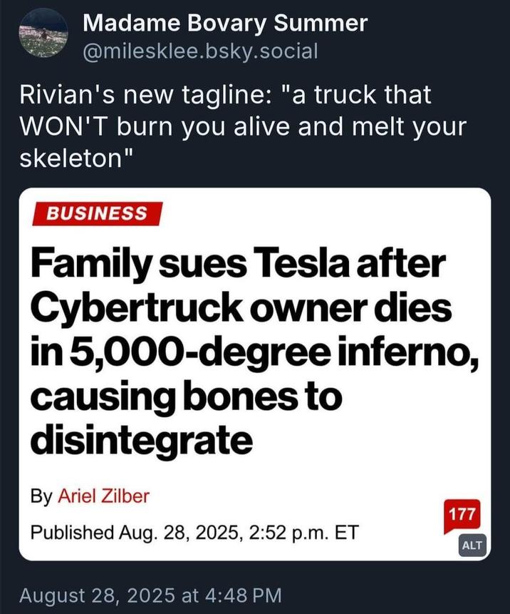 Madame Bovary Summer @milesklee.bsky.social Rivian's new tagline: "a truck that WON'T burn you alive and melt your skeleton" BUSINESS Family sues Tesla after Cybertruck owner dies in 5,000-degree inferno, causing bones to disintegrate By Ariel Zilber Published Aug. 28, 2025, 2:52 p.m. ET August 28, 2025 at 4:48 PM 177 ALT