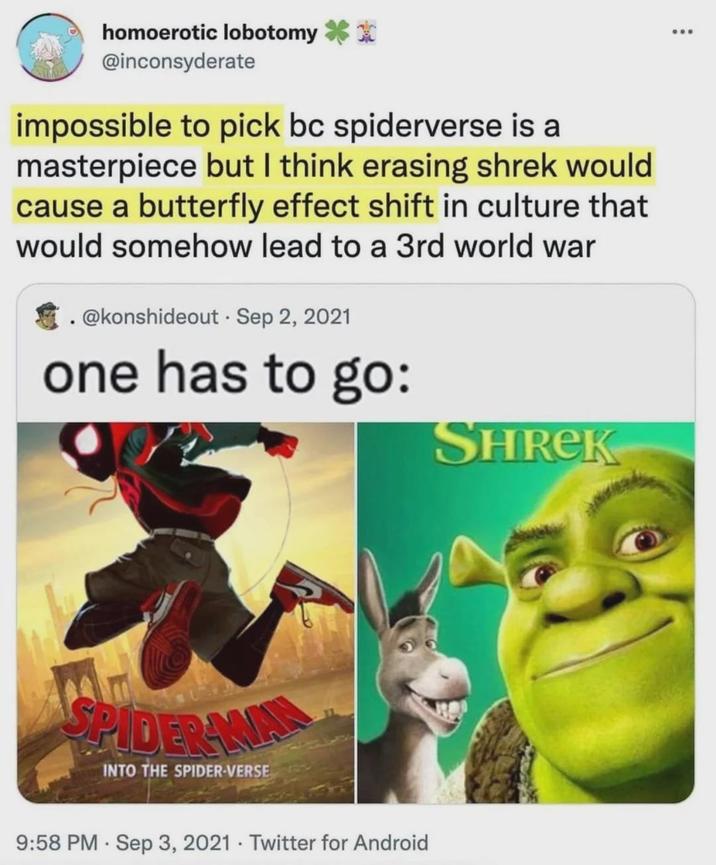 homoerotic lobotomy @inconsyderate impossible to pick bc spiderverse is a masterpiece but I think erasing shrek would cause a butterfly effect shift in culture that would somehow lead to a 3rd world war .@konshideout. Sep 2, 2021 one has to go: SPIDER WAL INTO THE SPIDER-VERSE 9:58 PM Sep 3, 2021 Twitter for Android SHREK ...