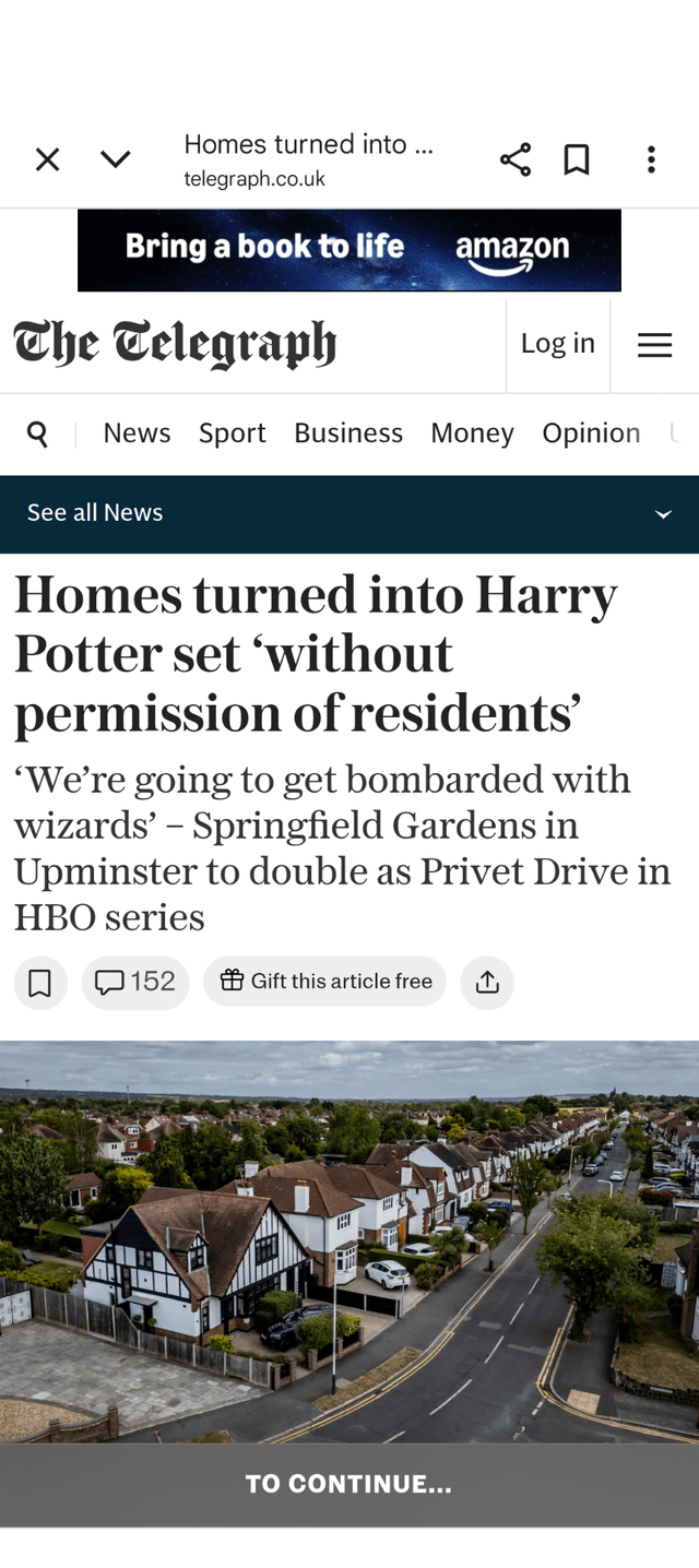 Homes turned into ... telegraph.co.uk Bring a book to life The Telegraph amazon Log in Q News Sport Business Money Opinion See all News Homes turned into Harry Potter set 'without permission of residents' 'We're going to get bombarded with wizards' - Springfield Gardens in Upminster to double as Privet Drive in HBO series 152 Gift this article free T TO CONTINUE...