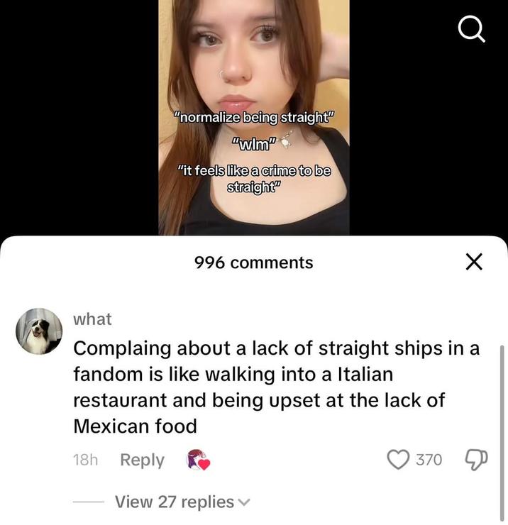 "normalize being straight" "wlm" "it feels like a crime to be straight" 996 comments Q Х what Complaing about a lack of straight ships in a fandom is like walking into a Italian restaurant and being upset at the lack of Mexican food 18h Reply 370 View 27 replies ✓