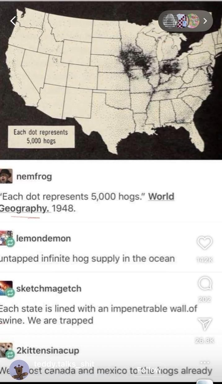 Each dot represents 5,000 hogs nemfrog 'Each dot represents 5,000 hogs." World Geography. 1948. dios > lemondemon untapped infinite hog supply in the ocean sketchmagetch Each state is lined with an impenetrable wall.of Swine. We are trapped 142K 202 26.3K 2kittensinacup teddy.talks s--- We ost canada and mexico to die Mogs already