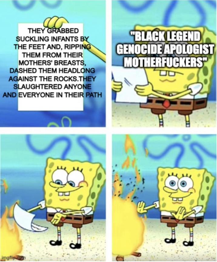 D THEY GRABBED SUCKLING INFANTS BY THE FEET AND, RIPPING THEM FROM THEIR MOTHERS' BREASTS, DASHED THEM HEADLONG AGAINST THE ROCKS.THEY SLAUGHTERED ANYONE AND EVERYONE IN THEIR PATH "BLACK LEGEND GENOCIDE APOLOGIST M------------" imgflip