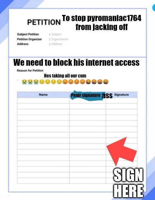 PETITION To stop pyromaniac1764 from jacking off Subject Petition :Subject Petition Organizer:Organization Address Address We need to block his internet access Reason for Petition Hes taking all our c-- Name Penir signature ass Signature SIGN HERE