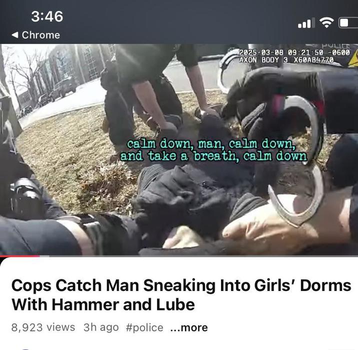 3:46 ◄ Chrome POLICE 2025-03-08 09:21:50-0600 AXON BODY 3 X60AB47-70 calm down, man, calm down, and take a breath, calm down Cops Catch Man Sneaking Into Girls' Dorms With Hammer and Lube 8,923 views 3h ago #police ...more