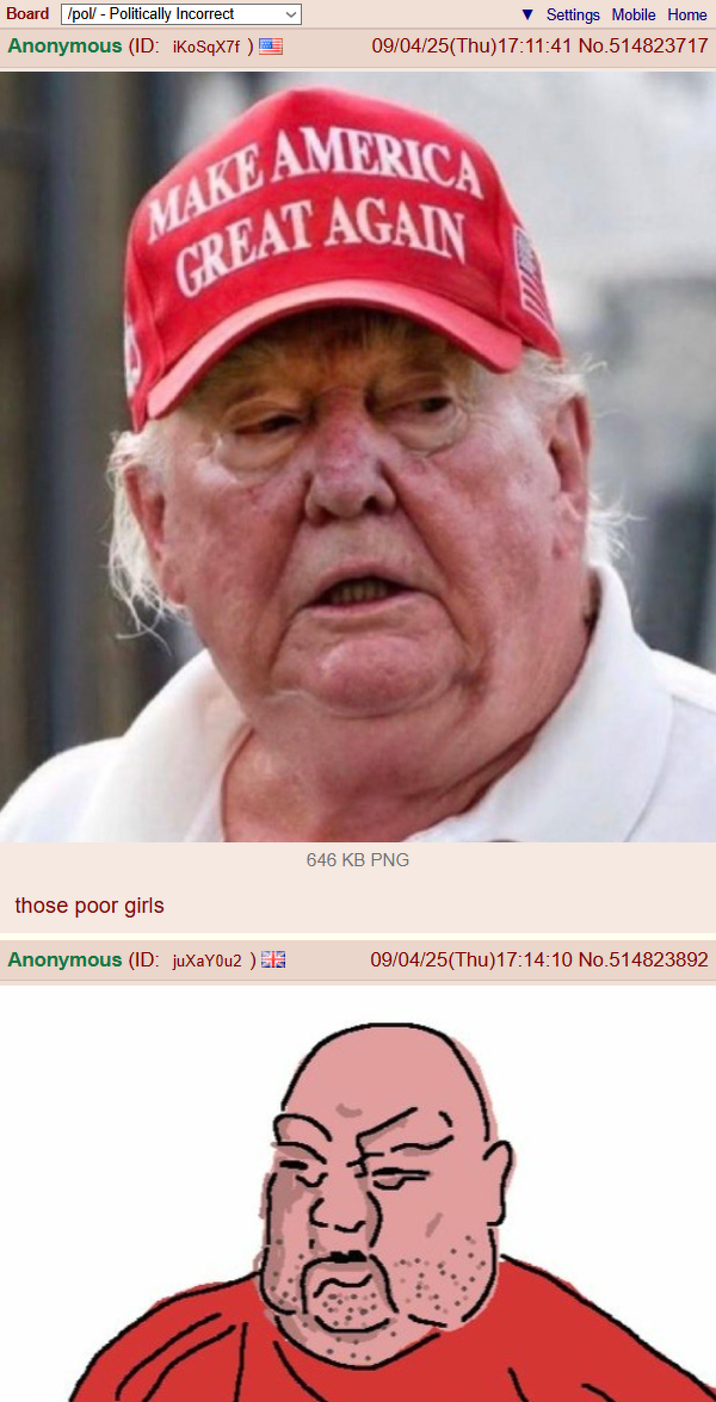 Board /pol/ - Politically Incorrect Anonymous (ID: iKoSqX7f) Settings Mobile Home 09/04/25(Thu)17:11:41 No.514823717 MAKE AMERICA GREAT AGAIN those poor girls Anonymous (ID: juXaY0u2) 646 KB PNG 09/04/25(Thu)17:14:10 No.514823892