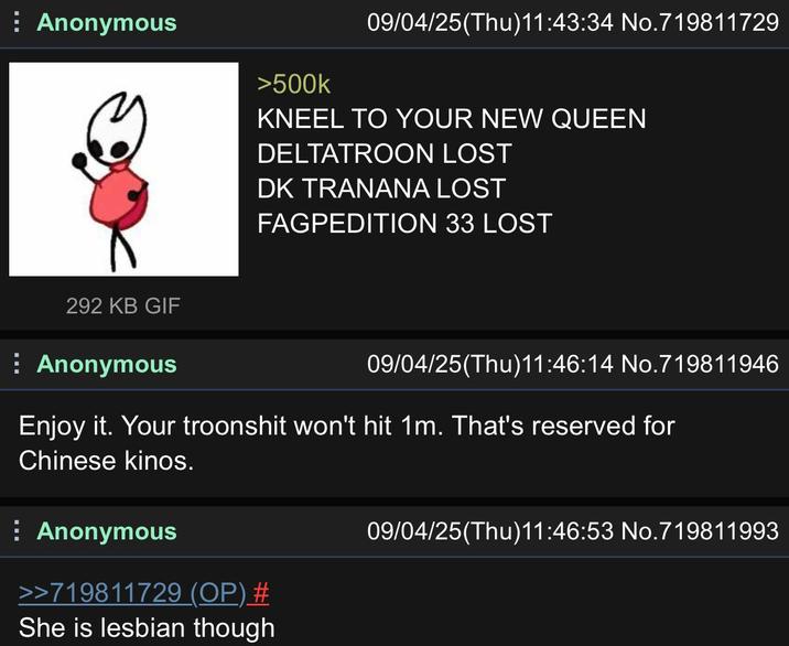 Anonymous >500k 09/04/25(Thu)11:43:34 No.719811729 KNEEL TO YOUR NEW QUEEN DELTATROON LOST DK TRANANA LOST FAGPEDITION 33 LOST 292 KB GIF Anonymous 09/04/25(Thu)11:46:14 No.719811946 Enjoy it. Your troonshit won't hit 1m. That's reserved for Chinese kinos. Anonymous >>719811729 (OP) # She is lesbian though 09/04/25(Thu)11:46:53 No.719811993