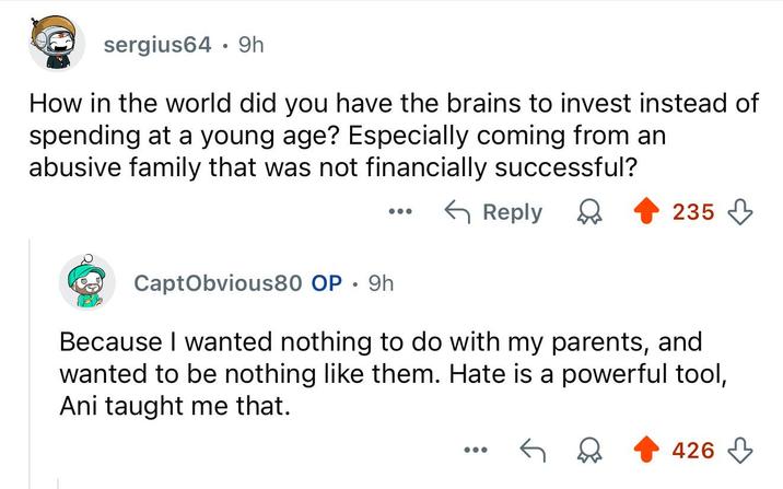 sergius64 9h . How in the world did you have the brains to invest instead of spending at a young age? Especially coming from an abusive family that was not financially successful? ← Reply CaptObvious80 OP 9h . 235 Because I wanted nothing to do with my parents, and wanted to be nothing like them. Hate is a powerful tool, Ani taught me that. 426