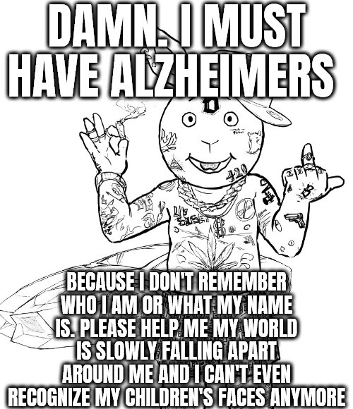 DAMN | MUST HAVE ALZHEIMERS SUS BECAUSE I DON'T REMEMBER WHO I AM OR WHAT MY NAME IS. PLEASE HELP ME MY WORLD IS SLOWLY FALLING APART AROUND ME AND I CAN'T EVEN RECOGNIZE MY CHILDREN'S FACES ANYMORE