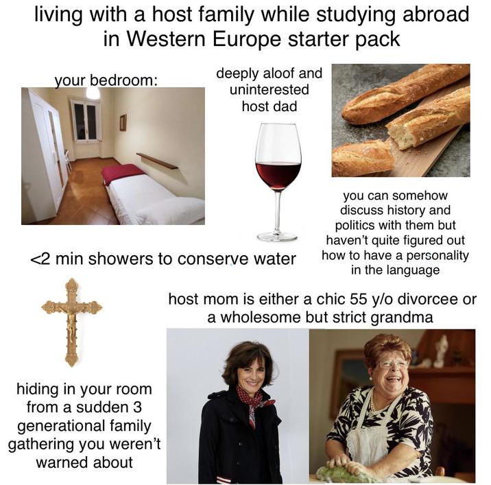 living with a host family while studying abroad in Western Europe starter pack your bedroom: deeply aloof and uninterested host dad <2 min showers to conserve water t hiding in your room from a sudden 3 generational family gathering you weren't warned about you can somehow discuss history and politics with them but haven't quite figured out how to have a personality in the language host mom is either a chic 55 y/o divorcee or a wholesome but strict grandma