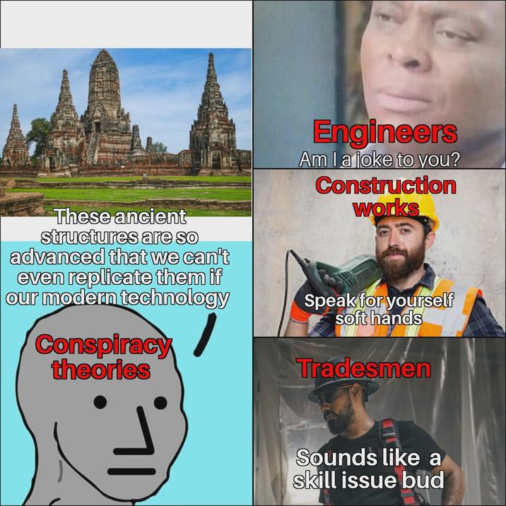 Engineers Am I a joke to you? Construction works These ancient structures are so advanced that we can't even replicate them if our modern technology Conspiracy theories Speak for yourself soft hands Tradesmen Sounds like a skill issue bud