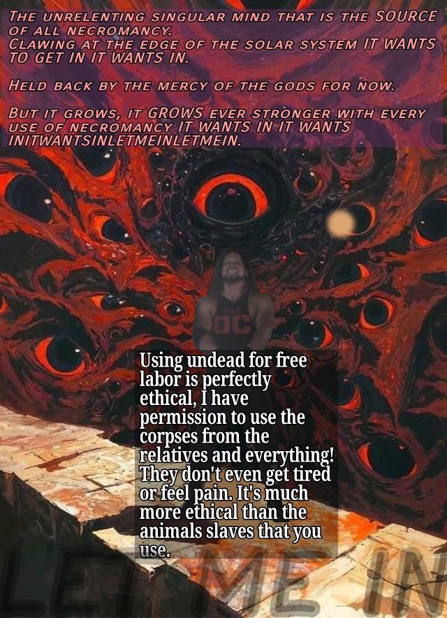 THE UNRELENTING SINGULAR MIND THAT IS THE SOURCE OF ALL NECROMANCY. CLAWING AT THE EDGE OF THE SOLAR SYSTEM IT WANTS TO GET IN IT WANTS IN. HELD BACK BY THE MERCY OF THE GODS FOR NOW. BUT IT GROWS, IT GROWS EVER STRONGER WITH EVERY USE OF NECROMANCY IT WANTS IN IT WANTS INITWANTSINLETMEINLETMEIN. Using undead for free labor is perfectly ethical, I have permission to use the corpses from the relatives and everything! They don't even get tired or feel pain. It's much more ethical than the animals slaves that you use. ME IN