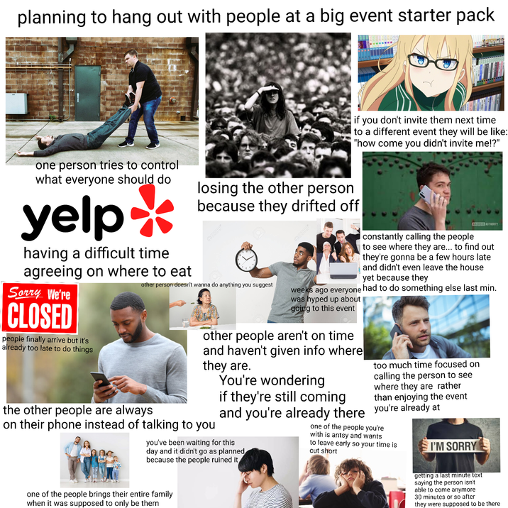 planning to hang out with people at a big event starter pack if you don't invite them next time to a different event they will be like: "how come you didn't invite me!?" _ one person tries to control what everyone should do yelp having a difficult time agreeing on where to eat Sorry We're CLOSED people finally arrive but it's already too late to do things losing the other person because they drifted off Q123RF* M23RF 123RF* other person doesn't wanna do anything you suggest the other people are always constantly calling the people ANDROID AUTHORITY to see where they are... to find out they're gonna be a few hours late and didn't even leave the house yet because they weeks ago everyone had to do something else last min. was hyped up about going to this event other people aren't on time and haven't given info where they are. on their phone instead of talking to you You're wondering if they're still coming too much time focused on calling the person to see where they are rather than enjoying the event and you're already there you're already at you've been waiting for this day and it didn't go as planned because the people ruined it one of the people you're with is antsy and wants to leave early so your time is cut short I'M SORRY one of the people brings their entire family when it was supposed to only be them getting a last minute text saying the person isn't able to come anymore 30 minutes or so after they were supposed to be there