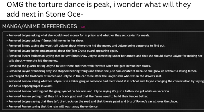 OMG the torture dance is peak, i wonder what will they add next in Stone Oce- MANGA/ANIME DIFFERENCES [edit] • Removed Jolyne asking what she would need money for in prison and whether they sell caviar for meals. • Removed Jolyne asking if Ermes hid money in her shoes. • Removed Ermes saying she won't tell Jolyne about where she hid the money and Jolyne being desperate to find out. • Removed Jolyne being embarrassed about the Tom Cruise guard appearing again. • Removed Escort Policeman saying that he saw Ermes show Jolyne something under her armpit and that she should blame Jolyne for making her talk about where she hid the money. • Removed the guards telling Jolyne to wait there and then walk forward when the gate behind her closes. • Removed Jolyne wondering why she stopped hearing things and thinks she just hallucinated it because she grew up without a loving father. • Rearranged the flashback of Romeo and Jolyne in the car to be after the lawyer asks who was in the driver's seat. • Removed Romeo asking whether Jolyne is in a biker gang as someone had mentioned it in school and Jolyne changing the conversation by saying she has a doppelgänger in Miami. • Removed Romeo pointing out the gang symbol on her arm and Jolyne saying it's just a tattoo she got while on vacation. • Removed Romeo yelling that they hit a black goat and that the farms need to build their fences better. • Removed Jolyne saying that they left tire tracks on the road and that there's paint and bits of Romeo's car all over the place. • Removed Romeo saying that the rain will wash away the evidence.