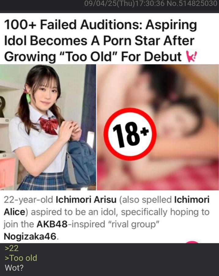 09/04/25(Thu)17:30:36 No.514825030 100+ Failed Auditions: Aspiring Idol Becomes A P--- Star After Growing "Too Old" For Debut ' 0 18+ 22-year-old Ichimori Arisu (also spelled Ichimori Alice) aspired to be an idol, specifically hoping to join the AKB48-inspired "rival group" Nogizaka46. >22 >Too old Wot?