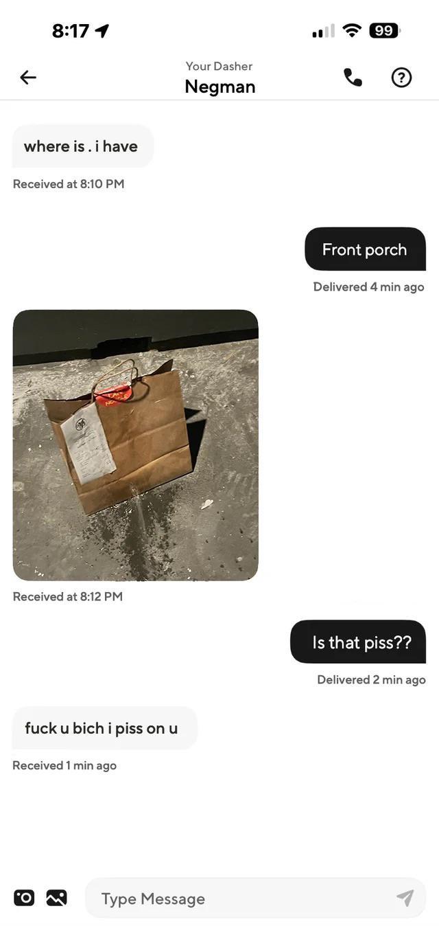 K 8:17 1 where is. i have Received at 8:10 PM Received at 8:12 PM f--- u bich i piss on u Received 1 min ago Type Message Your Dasher Negman 99 ? Front porch Delivered 4 min ago Is that piss?? Delivered 2 min ago