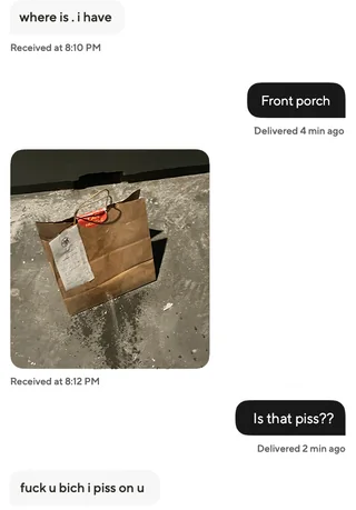 where is. i have Received at 8:10 PM Received at 8:12 PM f--- u bich i piss on u Front porch Delivered 4 min ago Is that piss?? Delivered 2 min ago