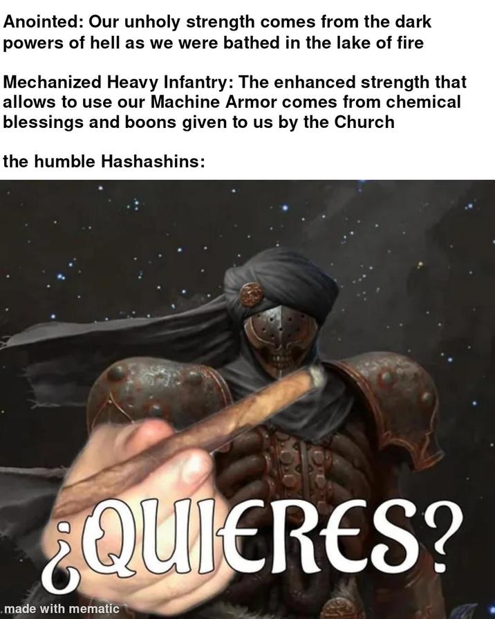 Anointed: Our unholy strength comes from the dark powers of hell as we were bathed in the lake of fire Mechanized Heavy Infantry: The enhanced strength that allows to use our Machine Armor comes from chemical blessings and boons given to us by the Church the humble Hashashins: ¿QUIERES? made with mematic