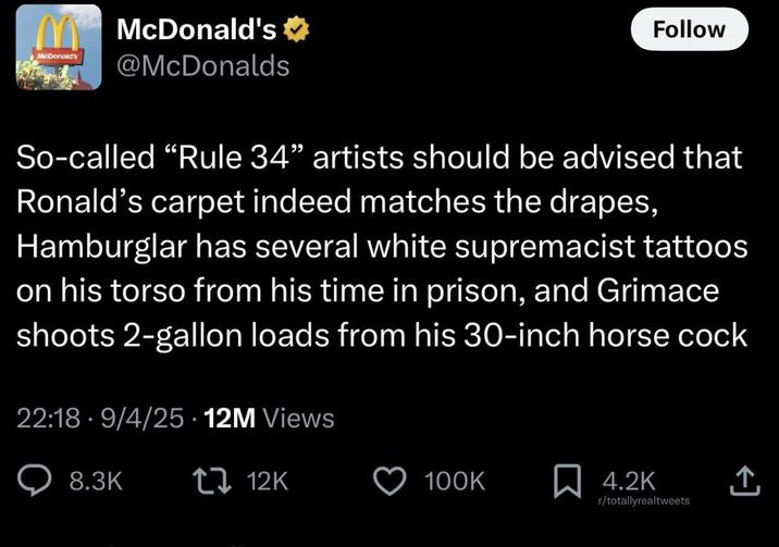 M McDonald's McDonald's @McDonalds Follow So-called "Rule 34" artists should be advised that Ronald's carpet indeed matches the drapes, Hamburglar has several white supremacist tattoos on his torso from his time in prison, and Grimace shoots 2-gallon loads from his 30-inch horse c--- 22:18 - 9/4/25 - 12M Views 8.3K 12K 100K ☐ 4.2K ↑ r/totallyrealtweets