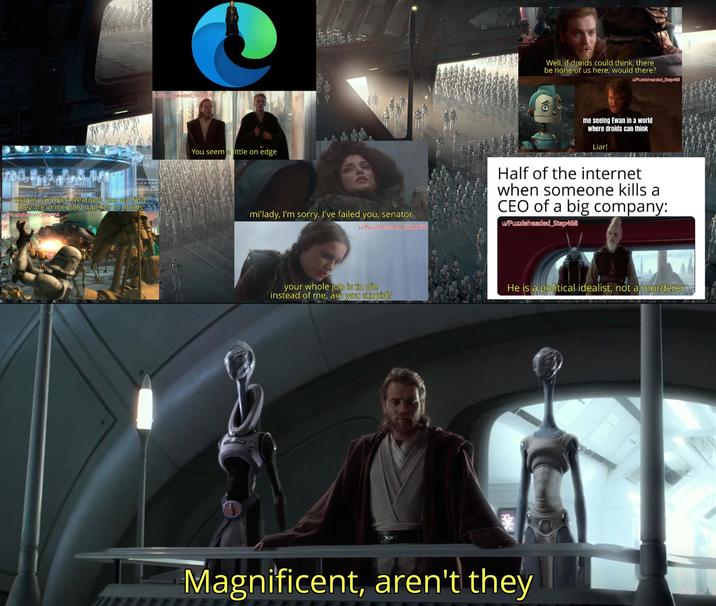Clones can think creatively. You will find they are immensely superior to droids Puzzleheaded Step468 /Puzzleheaded Step468 You seem a little on edge mi'lady, I'm sorry. I've failed you, senator u/Puzzleheaded Step468 your whole job is to die instead of me, are you stupid? Well, if droids could think, there be none of us here, would there? w/Puzzleheaded Step468 me seeing Ewan in a world where droids can think Liar! Half of the internet when someone kills a CEO of a big company: w/Puzzleheaded Step468 He is a political idealist, not a murderer Magnificent, aren't they