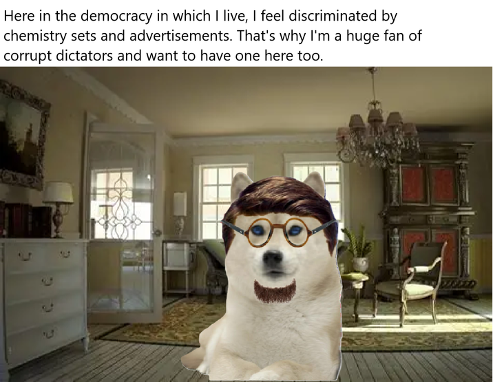 Here in the democracy in which I live, I feel discriminated by chemistry sets and advertisements. That's why I'm a huge fan of corrupt dictators and want to have one here too.