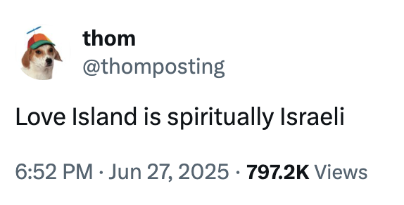 A "tweet":https://knowyourmeme.com/memes/sites/twitter-x calling the reality TV show "_Love Island_":https://knowyourmeme.com/memes/subcultures/love-island "spiritually Israeli," a "slang":https://knowyourmeme.com/memes/internet-slang term used to describe vapid consumer culture in 2025.
