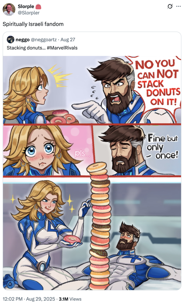 Slorple @Slorpler Spiritually Israeli fandom neggo @neggoartz · Aug 27 Stacking donuts... #Marvel Rivals s.. NO YOU CAN NOT STACK DONUTS ON IT! pls... 12:02 PM Aug 29, 2025 3.1M Views Fine but only - once!