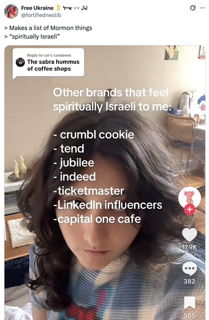 Free Ukraine x @fortifiedneolib > Makes a list of Mormon things > "spiritually Israeli❞ Reply to cm's comment The sabra hummus of coffee shops Other brands that feel spiritually Israeli to me: - crumbl cookie - tend - jubilee - indeed -ticketmaster -LinkedIn influencers -capital one cafe + 17.9K 382 505 Q :