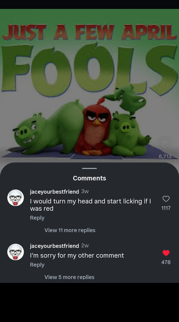 JUST A FEW APRIL FOOLS Comments jaceyourbestfriend 3w I would turn my head and start licking if I was red Reply View 11 more replies jaceyourbestfriend 2w I'm sorry for my other comment Reply View 5 more replies 6,713 1117 478