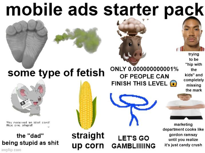 mobile ads starter pack some type of fetish ONLY 0.000000000001% OF PEOPLE CAN FINISH THIS LEVEL trying to be "hip with the kids" and completely missing the mark Vou received on idiof cordl Ifice one slupid! the "dad" being stupid as s--- imgflip.com straight up corn LET'S GO GAMBLIIIIING marketing department cooks like gordon ramsay until you realize it's just candy crush