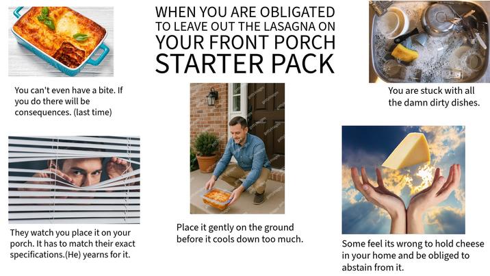 You can't even have a bite. If you do there will be consequences. (last time) WHEN YOU ARE OBLIGATED TO LEAVE OUT THE LASAGNA ON YOUR FRONT PORCH STARTER PACK getty gettyimages You are stuck with all the damn dirty dishes. getty ges gettyimages deef gettyimage gettyimages gettyi gettyiman gettyimag gettyimages gettyimages gettyimages gettyimages getty gettyimages gettyimages images gettyimages gettyimages ettyimages mages gett They watch you place it on your porch. It has to match their exact specifications.(He) yearns for it. Place it gently on the ground before it cools down too much. Some feel its wrong to hold cheese in your home and be obliged to abstain from it.