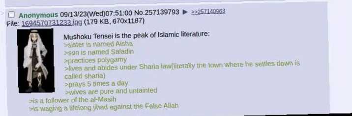 Anonymous 09/13/23(Wed)07:51:00 No.257139793 >>257140963 File: 1694570731233.jpg (179 KB, 670x1187) Mushoku Tensei is the peak of Islamic literature: >sister is named Aisha >son is named Saladin >practices polygamy >lives and abides under Sharia law(literally the town where he settles down is called sharia) >prays 5 times a day >wives are pure and untainted >is a follower of the al-Masih >is waging a lifelong jihad against the False Allah