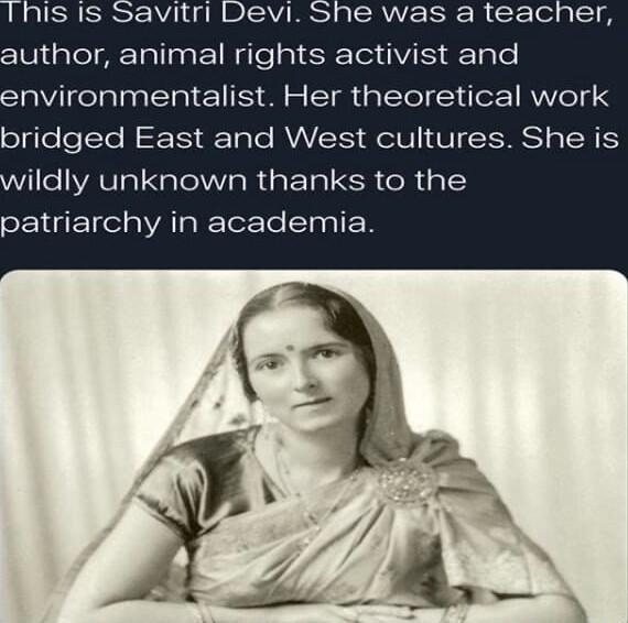 This is Savitri Devi. She was a teacher, author, animal rights activist and environmentalist. Her theoretical work bridged East and West cultures. She is wildly unknown thanks to the patriarchy in academia.