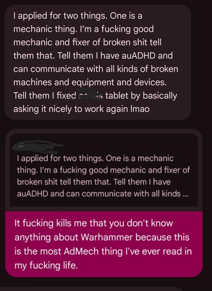 I applied for two things. One is a mechanic thing. I'm a f------ good mechanic and fixer of broken s--- tell them that. Tell them I have auADHD and can communicate with all kinds of broken machines and equipment and devices. Tell them I fixed is tablet by basically asking it nicely to work again Imao I applied for two things. One is a mechanic thing. I'm a f------ good mechanic and fixer of broken s--- tell them that. Tell them I have auADHD and can communicate with all kinds ... It f------ kills me that you don't know anything about Warhammer because this is the most AdMech thing I've ever read in my f------ life.