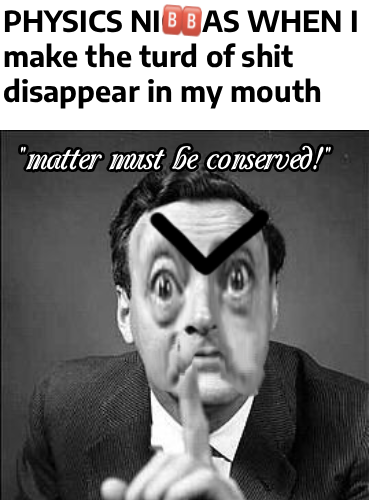 PHYSICS NIBBAS WHEN I make the turd of s--- disappear in my mouth "matter must be conserved!"
