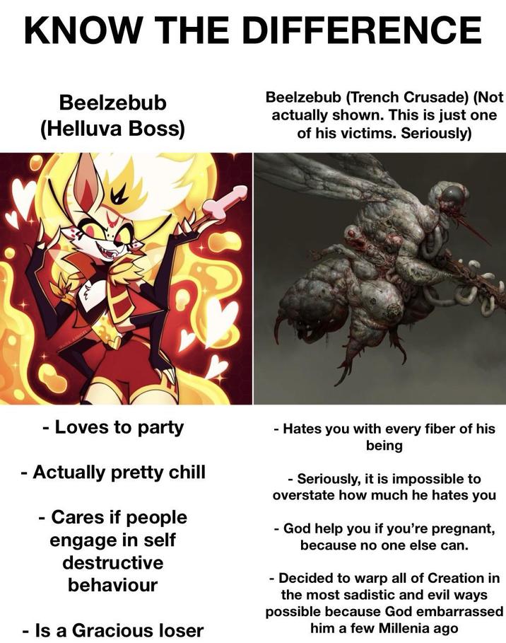 KNOW THE DIFFERENCE Beelzebub (Helluva Boss) Beelzebub (Trench Crusade) (Not actually shown. This is just one of his victims. Seriously) NANA ANNGER - Loves to party - Actually pretty chill - - Cares if people engage in self destructive behaviour Is a Gracious loser - Hates you with every fiber of his being - Seriously, it is impossible to overstate how much he hates you - God help you if you're pregnant, because no one else can. Decided to warp all of Creation in the most sadistic and evil ways possible because God embarrassed him a few Millenia ago