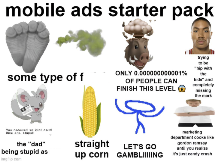mobile ads starter pack some type of f ONLY 0.000000000001% OF PEOPLE CAN FINISH THIS LEVEL trying to be "hip with the kids" and completely missing the mark ہیں Vou received on idiof cordl Ifice one slupidl the "dad" being stupid as imgflip.com straight up corn LET'S GO GAMBLIIIIING marketing department cooks like gordon ramsay until you realize it's just candy crush