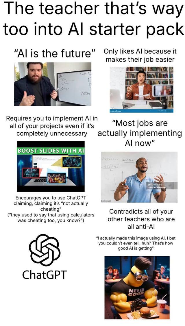 The teacher that's way too into Al starter pack "Al is the future" Only likes Al because it makes their job easier 3- 2019 7020 Requires you to implement Al in all of your projects even if it's completely unnecessary BOOST SLIDES WITH AI "Most jobs are actually implementing Al now" gettyimages Encourages you to use ChatGPT claiming, claiming it's "not actually cheating" ("they used to say that using calculators was cheating too, you know?") Contradicts all of your other teachers who are all anti-Al "I actually made this image using Al. I bet you couldn't even tell, huh? That's how. good Al is getting" ChatGPT NEVER GOON