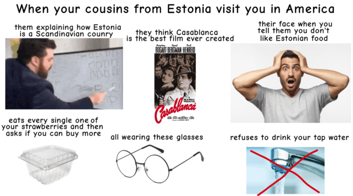When your cousins from Estonia visit you in America them explaining how Estonia is a Scandinavian counry про BUDD they think Casablanca is the best film ever created Paul BOGART BERGMAN HENREID their face when you tell them you don't like Estonian food eats every single one of your strawberries and then asks if you can buy more Casablanca RAINS VEIDE GREENSTREET LORE all wearing these glasses refuses to drink your tap water